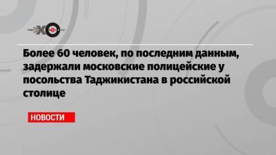 Более 60 человек, по последним данным, задержали московские полицейские у посольства Таджикистана в российской столице