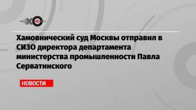Хамовнический суд Москвы отправил в СИЗО директора департамента министерства промышленности Павла Серватинского