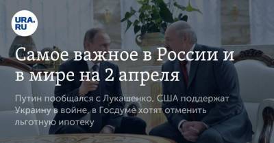 Самое важное в России и в мире на 2 апреля. Путин пообщался с Лукашенко, США поддержат Украину в войне, в Госдуме хотят отменить льготную ипотеку