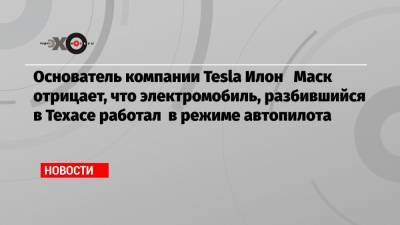 Основатель компании Tesla Илон Маск отрицает, что электромобиль, разбившийся в Техасе работал в режиме автопилота