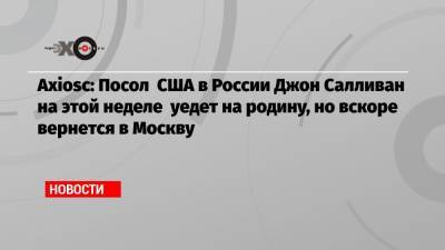 Аxiоsс: Посол США в России Джон Салливан на этой неделе уедет на родину, но вскоре вернется в Москву