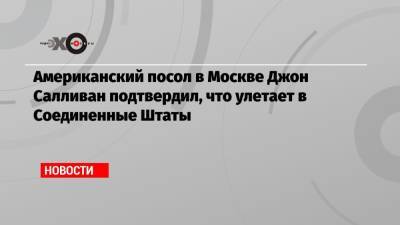 Американский посол в Москве Джон Салливан подтвердил, что улетает в Соединенные Штаты