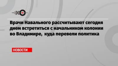 Врачи Навального рассчитывают сегодня днем встретиться с начальником колонии во Владимире, куда перевели политика