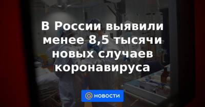 В России выявили менее 8,5 тысячи новых случаев коронавируса