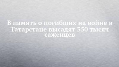 В память о погибших на войне в Татарстане высадят 350 тысяч саженцев