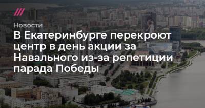В Екатеринбурге перекроют центр в день акции за Навального из-за репетиции парада Победы