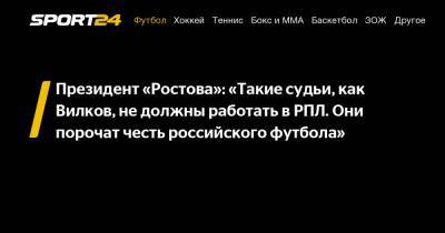 Президент «Ростова»: «Такие судьи, как Вилков, не должны работать в РПЛ. Они порочат честь российского футбола»