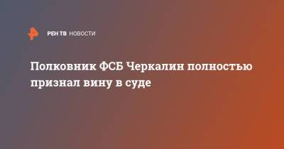 Полковник ФСБ Черкалин полностью признал вину в суде