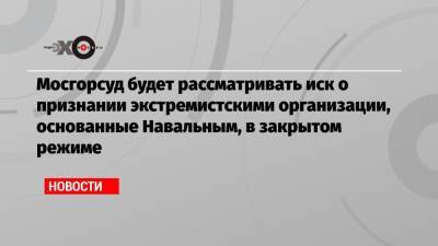 Мосгорсуд будет рассматривать иск о признании экстремистскими организации, основанные Навальным, в закрытом режиме