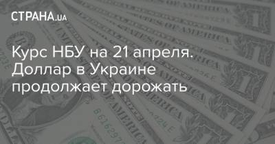 Курс НБУ на 21 апреля. Доллар в Украине продолжает дорожать