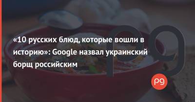 «10 русских блюд, которые вошли в историю»: Google назвал украинский борщ российским