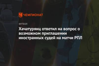 Хачатурянц ответил на вопрос о возможном приглашении иностранных судей на матчи РПЛ