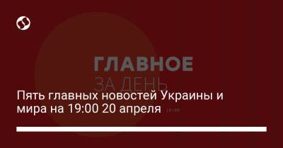 Пять главных новостей Украины и мира на 19:00 20 апреля