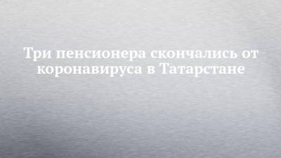 Три пенсионера скончались от коронавируса в Татарстане