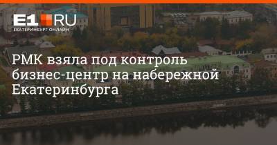 РМК взяла под контроль бизнес-центр на набережной Екатеринбурга