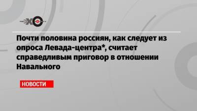 Почти половина россиян, как следует из опроса Левада-центра*, считает справедливым приговор в отношении Навального