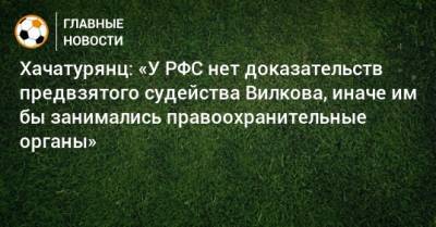 Хачатурянц: «У РФС нет доказательств предвзятого судейства Вилкова, иначе им бы занимались правоохранительные органы»