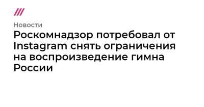 Роскомнадзор потребовал от Instagram снять ограничения на воспроизведение гимна России