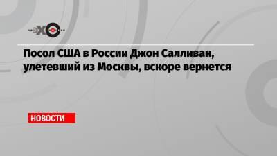 Посол США в России Джон Салливан, улетевший из Москвы, вскоре вернется