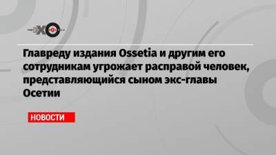 Главреду издания Ossetia и другим его сотрудникам угрожает расправой человек, представляющийся сыном экс-главы Осетии