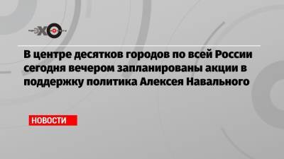 В центре десятков городов по всей России сегодня вечером запланированы акции в поддержку политика Алексея Навального