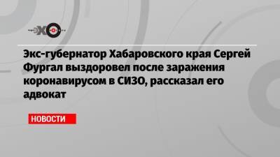 Экс-губернатор Хабаровского края Сергей Фургал выздоровел после заражения коронавирусом в СИЗО, рассказал его адвокат