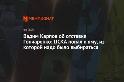 Вадим Карпов об отставке Гончаренко: ЦСКА попал в яму, из которой надо было выбираться