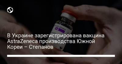 В Украине зарегистрирована вакцина AstraZeneca производства Южной Кореи – Степанов