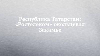 Республика Татарстан: «Ростелеком» окольцевал Закамье