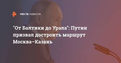 "От Балтики до Урала": Путин призвал достроить маршрут Москва–Казань