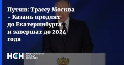 Путин: Трассу Москва - Казань продлят до Екатеринбурга и завершат до 2024 года