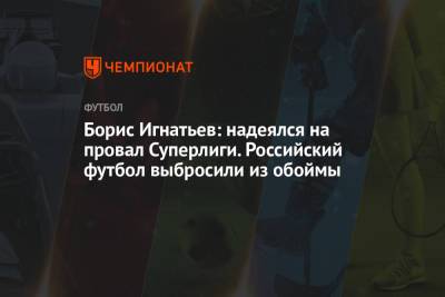 Борис Игнатьев: надеялся на провал Суперлиги. Российский футбол выбросили из обоймы