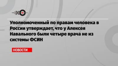 Уполномоченный по правам человека в России утверждает, что у Алексея Навального были четыре врача не из системы ФСИН