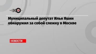 Муниципальный депутат Илья Яшин обнаружил за собой слежку в Москве