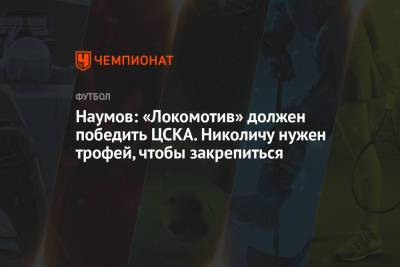 Наумов: «Локомотив» должен победить ЦСКА. Николичу нужен трофей, чтобы закрепиться