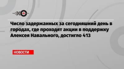 Число задержанных за сегодняшний день в городах, где проходят акции в поддержку Алексея Навального, достигло 413