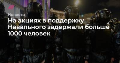 На акциях в поддержку Навального задержали больше 1000 человек