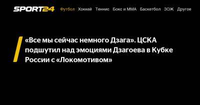 «Все мы сейчас немного Дзага». ЦСКА подшутил над эмоциями Дзагоева в Кубке России с «Локомотивом»