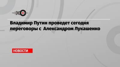 Владимир Путин проведет сегодня переговоры с Александром Лукашенко