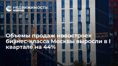 Объемы продаж новостроек бизнес-класса Москвы выросли в I квартале на 44%