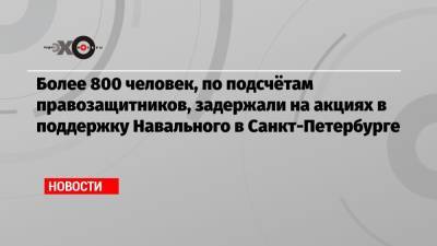Более 800 человек, по подсчётам правозащитников, задержали на акциях в поддержку Навального в Санкт-Петербурге