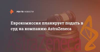 Еврокомиссия планирует подать в суд на компанию AstraZeneca
