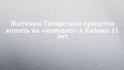 Жителям Татарстана придется копить на «однушку» в Казани 11 лет