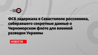 ФСБ задержала в Севастополе россиянина, собиравшего секретные данные о Черноморском флоте для военной разведки Украины