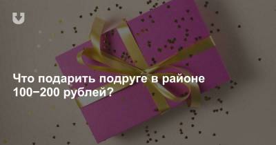 Что подарить девушке в районе 100−200 рублей? Для тех, кому нет времени думать о днях рождения