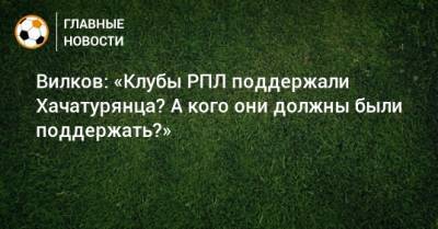 Вилков: «Клубы РПЛ поддержали Хачатурянца? А кого они должны были поддержать?»
