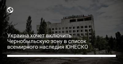 Украина хочет включить Чернобыльскую зону в список всемирного наследия ЮНЕСКО