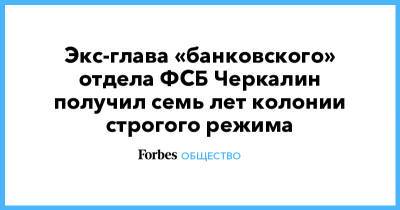 Экс-глава «банковского» отдела ФСБ Черкалин получил семь лет колонии строгого режима