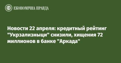 Новости 22 апреля: кредитный рейтинг "Укрзализныци" снизили, хищения 72 миллионов в банке "Аркада"