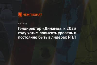 Гендиректор «Динамо»: к 2023 году хотим повысить уровень и постоянно быть в лидерах РПЛ